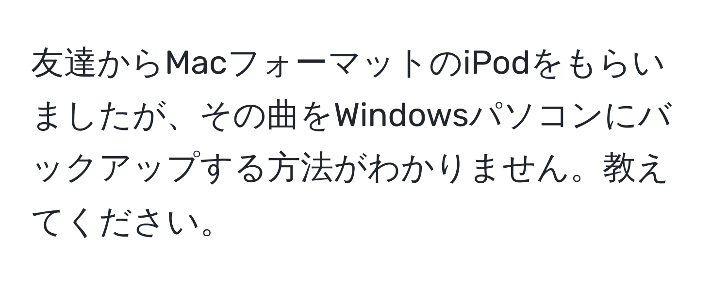 友達からMacフォーマットのiPodをもらいましたが、その曲をWindowsパソコンにバックアップする方法がわかりません。教えてください。