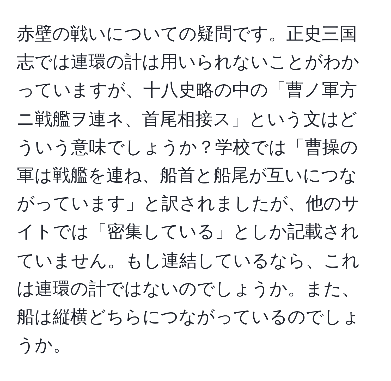 赤壁の戦いについての疑問です。正史三国志では連環の計は用いられないことがわかっていますが、十八史略の中の「曹ノ軍方ニ戦艦ヲ連ネ、首尾相接ス」という文はどういう意味でしょうか？学校では「曹操の軍は戦艦を連ね、船首と船尾が互いにつながっています」と訳されましたが、他のサイトでは「密集している」としか記載されていません。もし連結しているなら、これは連環の計ではないのでしょうか。また、船は縦横どちらにつながっているのでしょうか。