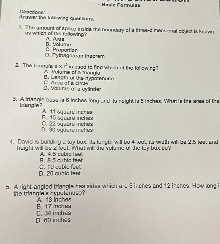 Basic Formulas
Directions:
Answer the following questions.
1. The amount of space inside the boundary of a three-dimensional object is known
as which of the following?
A. Area
B. Volume
C. Proportion
D. Pythagorean theorem
2. The formula π * r^2 is used to find which of the following?
A. Volume of a triangle
B. Length of the hypotenuse
C. Area of a circle
D. Volume of a cylinder
3. A triangle base is 6 inches long and its height is 5 inches. What is the area of the
triangle?
A. 11 square inches
B. 15 square inches
C. 22 square inches
D. 30 square inches
4. David is building a toy box. Its length will be 4 feet, its width will be 2.5 feet and
height will be 2 feet. What will the volume of the toy box be?
A. 4.5 cubic feet
B. 8.5 cubic feet
C. 10 cubic feet
D. 20 cubic feet
5. A right-angled triangle has sides which are 5 inches and 12 inches. How long i
the triangle's hypotenuse?
A. 13 inches
B. 17 inches
C. 34 inches
D. 60 inches