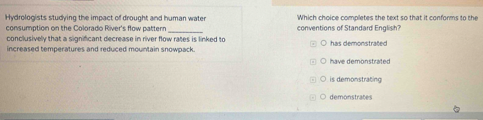 Hydrologists studying the impact of drought and human water Which choice completes the text so that it conforms to the
consumption on the Colorado River's flow pattern _conventions of Standard English?
conclusively that a signifcant decrease in river flow rates is linked to has demonstrated
increased temperatures and reduced mountain snowpack.
have demonstrated
is demonstrating
demonstrates