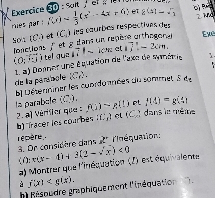 Soit / et 
2. Mo 
nies par : f(x)= 1/3 (x^2-4x+6) et g(x)=sqrt(x) b) Rée 
Soit (C_f) et (C_8) les courbes respectives des 
fonctions f et g dans un repère orthogonal Exe
(O;vector i;vector j) tel que ||vector i||=1cm et ||vector j|=2cm. 
1. a) Donner une équation de l'axe de symétrie 1. 

de la parabole (C_f). 
b) Déterminer les coordonnées du sommet S de 
la parabole (C_f). f(1)=g(1) et f(4)=g(4)
2. a) Vérifier que : 
b) Tracer les courbes (C_f) et (C_s) dans le même 
repère. 
3. On considère dans R^(·) l'inéquation: 
(I): x(x-4)+3(2-sqrt(x))<0</tex> 
a) Montrer que l'inéquation (/) est équivalente 
à f(x) . 
h) Résoudre graphiquement l'inéquation