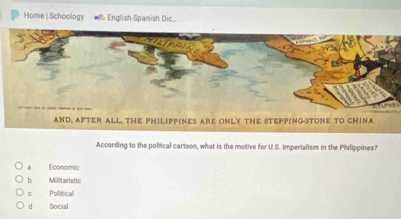 Home | Schoology R English-Spanish Dic.
According to the politcal cartoon, what is the motive for U.S. imperialism in the Philippines?
a Economic
b Militaristic
C Polítical
dà Social