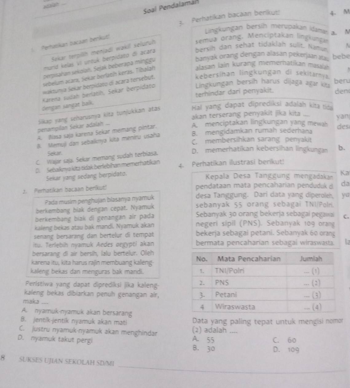 adalan .
Soal Pendalaman
3. Perhatikan bacaan berikut!
4 M
Lingkungan bersih merupakan idaman a. M
semua orang. Menciptakan lingkungan
1. Perhabkan bacaan benkut!
bersih dan sehat tidaklah sulit. Namun N
Sekar terpilih menjadi wakil seluruh
banyak orang dengan alasan pekerjaan atau bebe
murid kelas VI untuk berpidato di acara
perpisahan sekolah. Sejak beberapa mínggu
sebelum acara, Sekar berlaoh keras. Tiballah
alasan lain kurang memerhatikan masalah   
waktunya Sekar berpidato di acara tersebut.
kebersihan lingkungan di sekitarya. beru
terhindar dari penyakit. den
Karena sudah berlatíh, Sekar berpidato
Lingkungan bersih harus dijaga agar kita
dengan sangat baik.
Sikap yang seharusnya kita tunjukkan atas Hal yang dapat diprediksi adalah kita tida
akan terserang penyakit jika kita yan
penampillan Sekar adalah ...
A. Blasa sajə karena Sekar mémang pintar.
A. menciptakan lingkungan yang mewah des
B. Memujì dan sebaiknya kita meniru usaha B. mengidamkan rumah sederhana
C. membersihkan sarang penyakit
Sekar.
D. memerhatikan kebersihan lingkungan b.
C. Wajar saja. Sekar memang sudah terbiasa.
D. Sebaknya kita tidak berlebihan memerhatikan 4. Perhatikan ilustrasi berikut!
Sekar yang sedang berpidato.
Kepala Desa Tanggung mengadakan
Ka
2. Perhatikan bacaan benikut! pendataan mata pencaharian penduduk d da
Pada musim penghujan biasanya nyamuk
desa Tanggung. Dari data yang diperoleh, ya
berkembang biak dengan cepat. Nyamuk
sebanyak 55 orang sebagai TNI/Polri.
berkembang biak di genangan air pada
Sebanyak 30 orang bekerja sebagai pegawai C.
kaleng bekas atau bak mandi. Nyamuk akan
negeri sipil (PNS). Sebanyak 109 orang
senang bersarang dan bertelur di tempat bekerja sebagai petani. Sebanyak 60 orang
itu. Terlebih nyamuk Aedes aegypti akan bermata pencaharian sebagai wiraswasta. la
bersarang di air bersih, lalu bertelur. Oleh
karena itu, kita harus rajin membuang kaleng-
kaleng bekas dan menguras bak mandi. 
Peristiwa yang dapat diprediksi jika kaleng-
kaleng bekas dibiarkan penuh genangan air, 
miaka ....
A. nyamuk-nyamuk akan bersarang
B. jentik-jentik nyamuk akan mati Data yang paling tepat untuk mengisi nomor
C. justru nyamuk-nyamuk akan menghindar
(2) adalah ....
D. nyamuk takut pergi C. 60
A. 55
B. 30 D. 109
_
8 SUKSES UJIAN SEKOLAH SD/MI