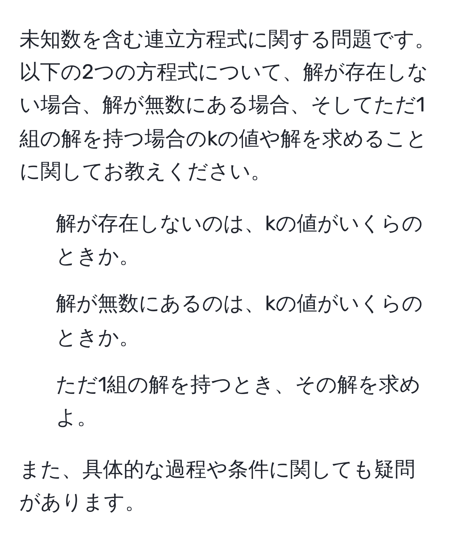 未知数を含む連立方程式に関する問題です。以下の2つの方程式について、解が存在しない場合、解が無数にある場合、そしてただ1組の解を持つ場合のkの値や解を求めることに関してお教えください。

1. 解が存在しないのは、kの値がいくらのときか。
2. 解が無数にあるのは、kの値がいくらのときか。
3. ただ1組の解を持つとき、その解を求めよ。

また、具体的な過程や条件に関しても疑問があります。