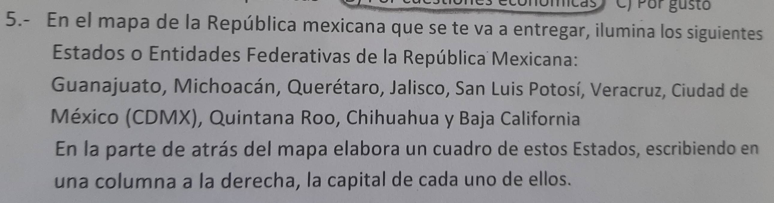 Por gusto 
5.- En el mapa de la República mexicana que se te va a entregar, ilumina los siguientes 
Estados o Entidades Federativas de la República Mexicana: 
Guanajuato, Michoacán, Querétaro, Jalisco, San Luis Potosí, Veracruz, Ciudad de 
México (CDMX), Quintana Roo, Chihuahua y Baja California 
En la parte de atrás del mapa elabora un cuadro de estos Estados, escribiendo en 
una columna a la derecha, la capital de cada uno de ellos.