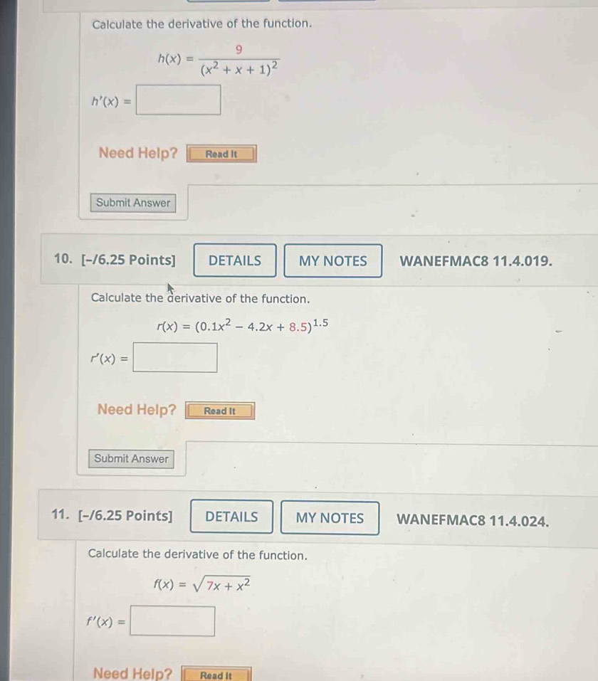 Calculate the derivative of the function.
h(x)=frac 9(x^2+x+1)^2
h'(x)=□
Need Help? Read It 
Submit Answer 
10. [-/6.25 Points] DETAILS MY NOTES WANEFMAC8 11.4.019. 
Calculate the derivative of the function.
r(x)=(0.1x^2-4.2x+8.5)^1.5
r'(x)=□
Need Help? Read It 
Submit Answer 
11. [-/6.25 Points] DETAILS MY NOTES WANEFMAC8 11.4.024. 
Calculate the derivative of the function.
f(x)=sqrt(7x+x^2)
f'(x)= | ^ 
Need Help? Read it