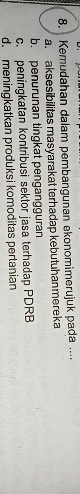 Kemudahan dalam pembangunan ekonomimerujuk pada ....
a. aksesibilitas masyarakat terhadap kebutuhanmereka
b. penurunan tingkat pengangguran
c. peningkatan kontribusi sektor jasa terhadap PDRB
d. meningkatkan produksi komoditas pertanian
