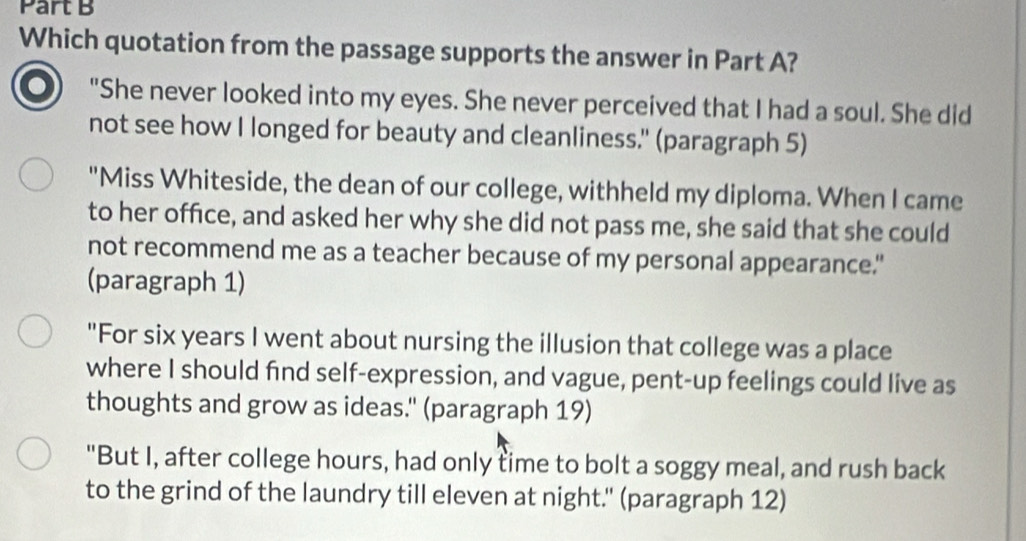 Which quotation from the passage supports the answer in Part A?
"She never looked into my eyes. She never perceived that I had a soul. She did
not see how I longed for beauty and cleanliness." (paragraph 5)
"Miss Whiteside, the dean of our college, withheld my diploma. When I came
to her office, and asked her why she did not pass me, she said that she could
not recommend me as a teacher because of my personal appearance."
(paragraph 1)
"For six years I went about nursing the illusion that college was a place
where I should find self-expression, and vague, pent-up feelings could live as
thoughts and grow as ideas.' (paragraph 19)
"But I, after college hours, had only time to bolt a soggy meal, and rush back
to the grind of the laundry till eleven at night." (paragraph 12)