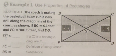 Example 1 Use Properties of Rectangles 
BASKETBALL The coach is making B
the basketball team run a new 
drill along the diagonals of the 
court, as shown. If BC=94 feet
and FC=106.5 feet, find DG.
overline FC≌ _y a n is a rectangle, 
diag. are ≡,
FC= _ Definition of congruence
BD= _ Substitution