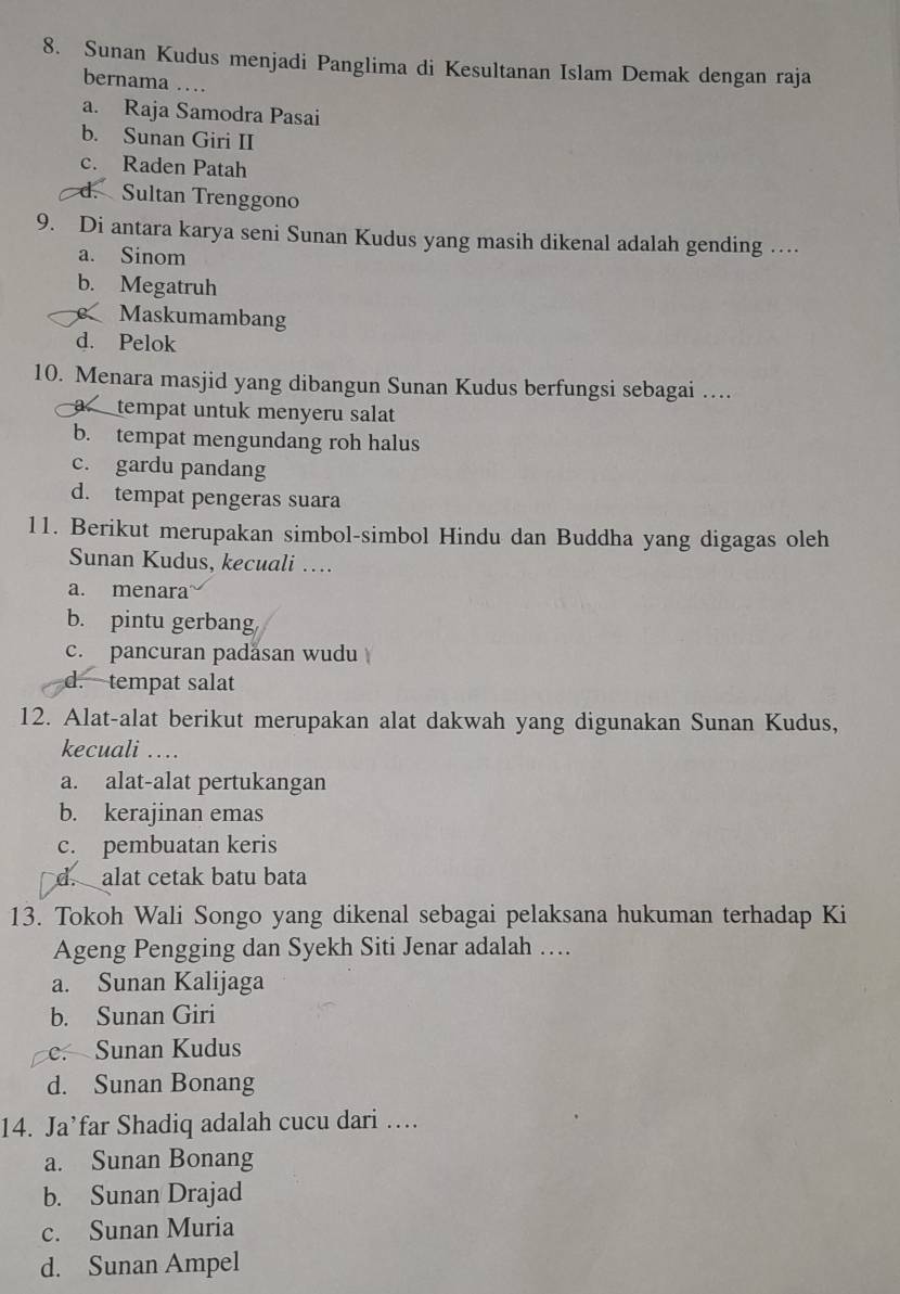 Sunan Kudus menjadi Panglima di Kesultanan Islam Demak dengan raja
bernama …
a. Raja Samodra Pasai
b. Sunan Giri II
c. Raden Patah
d. Sultan Trenggono
9. Di antara karya seni Sunan Kudus yang masih dikenal adalah gending …
a. Sinom
b. Megatruh
Maskumambang
d. Pelok
10. Menara masjid yang dibangun Sunan Kudus berfungsi sebagai …
a tempat untuk menyeru salat
b. tempat mengundang roh halus
c. gardu pandang
d. tempat pengeras suara
11. Berikut merupakan simbol-simbol Hindu dan Buddha yang digagas oleh
Sunan Kudus, kecuali …
a. menara
b. pintu gerbang
c. pancuran padäsan wudu
d. tempat salat
12. Alat-alat berikut merupakan alat dakwah yang digunakan Sunan Kudus,
kecuali …
a. alat-alat pertukangan
b. kerajinan emas
c. pembuatan keris
d. alat cetak batu bata
13. Tokoh Wali Songo yang dikenal sebagai pelaksana hukuman terhadap Ki
Ageng Pengging dan Syekh Siti Jenar adalah …
a. Sunan Kalijaga
b. Sunan Giri
e. Sunan Kudus
d. Sunan Bonang
14. Ja’far Shadiq adalah cucu dari …
a. Sunan Bonang
b. Sunan Drajad
c. Sunan Muria
d. Sunan Ampel