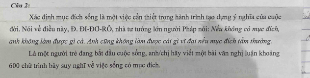 Xác định mục đích sống là một việc cần thiết trong hành trình tạo dựng ý nghĩa của cuộc 
đời. Nói về điều này, Đ. ĐI-ĐƠ-RÔ, nhà tư tưởng lớn người Pháp nói: Nếu không có mục địch, 
anh không làm được gì cả. Anh cũng không làm được cái gì vĩ đại nếu mục đích tầm thường. 
Là một người trẻ đang bắt đầu cuộc sống, anh/chị hãy viết một bài văn nghị luận khoảng
600 chữ trình bày suy nghĩ về việc sống có mục đích.