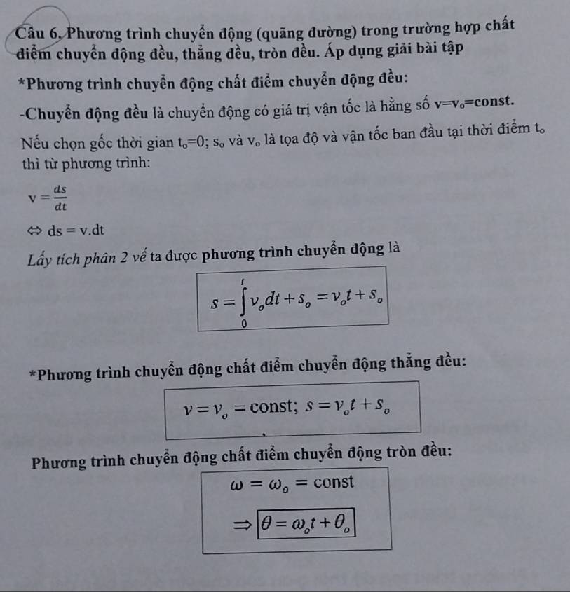 Câu 6, Phương trình chuyển động (quãng đường) trong trường hợp chất 
điểm chuyển động đều, thẳng đều, tròn đều. Áp dụng giải bài tập 
*Phương trình chuyển động chất điểm chuyển động đều: 
-Chuyển động đều là chuyển động có giá trị vận tốc là hằng số v=v_0= onst. 
Nếu chọn gốc thời gian t_o=0; s_o và V_o là tọa độ và vận tốc ban đầu tại thời điểm t_o
thì từ phương trình:
v= ds/dt 
ds=v.dt
Lấy tích phân 2 vế ta được phương trình chuyển động là
s=∈tlimits _0^(tv_o)dt+s_o=v_ot+s_o
*Phương trình chuyển động chất điểm chuyển động thẳng đều:
nu =nu _o= const; s=v_ot+s_o
Phương trình chuyển động chất điểm chuyển động tròn đều:
omega =omega _o= 1 const
θ =omega _ot+θ _o