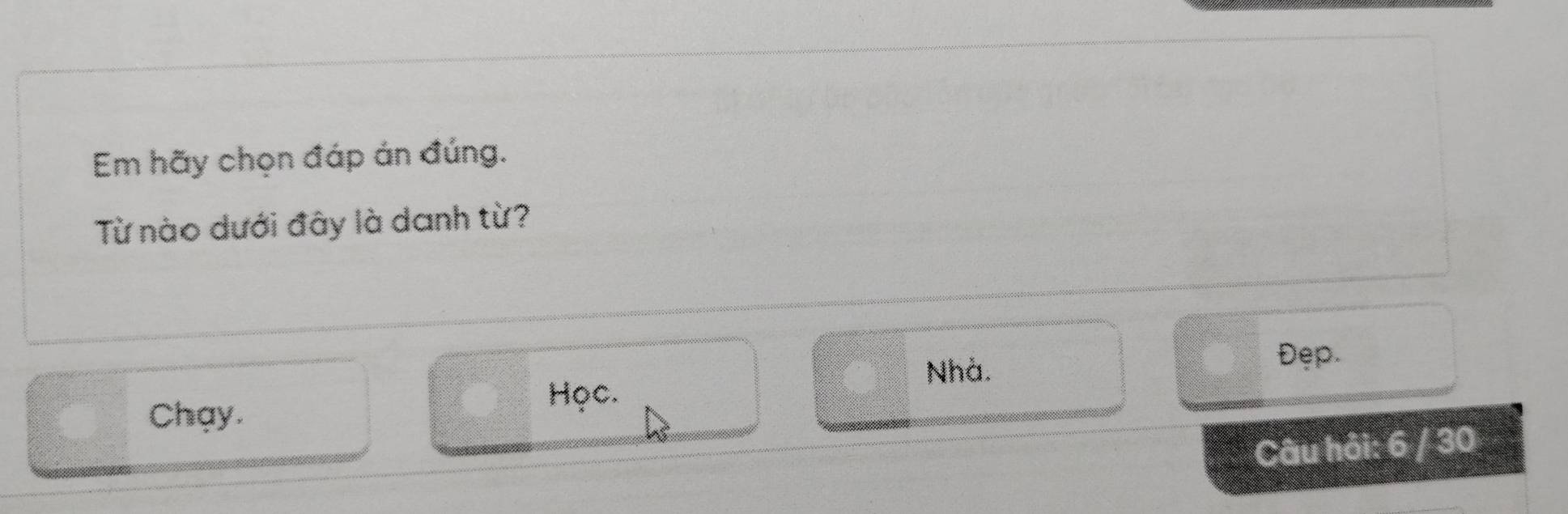 Em hãy chọn đáp án đúng. 
Từ nào dưới đây là danh từ? 
Nhà. Đẹp. 
Học. 
Chay. 
Câu hỏi: 6 / 30