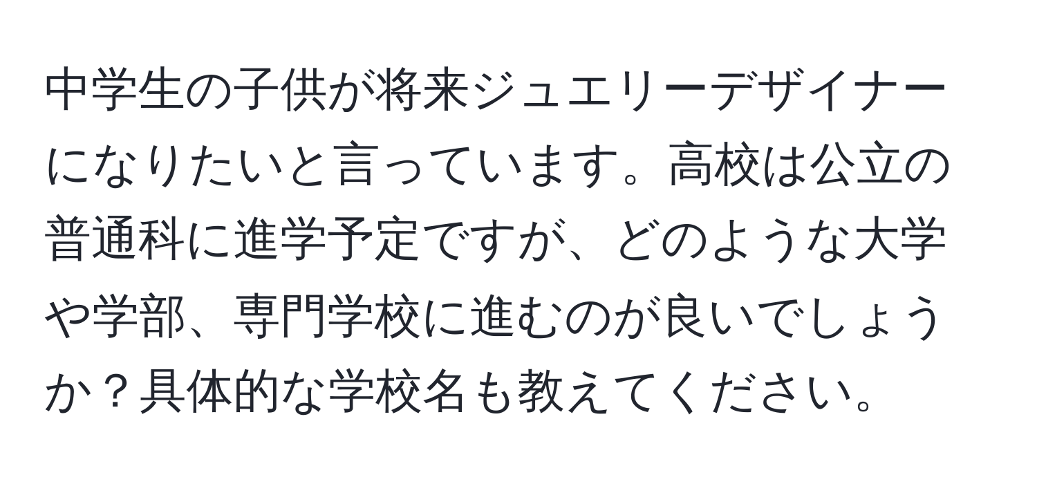 中学生の子供が将来ジュエリーデザイナーになりたいと言っています。高校は公立の普通科に進学予定ですが、どのような大学や学部、専門学校に進むのが良いでしょうか？具体的な学校名も教えてください。