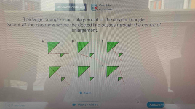 Baokwork co not allowed Calculator 
The larger triangle is an enlargement of the smaller triangle. 
Select all the diagrams where the dotted line passes through the centre of 
enlargement.
ABC
D EF
Q Zoom 
< Previous 《 Watch video Answer