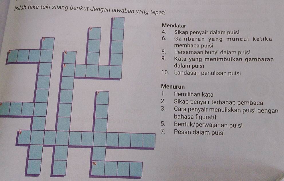 Isilah teka-teki silang berikut dengan jawaban yang tepat!
datar
Sikap penyair dalam puisi
Gambaran yang muncul ketika
membaca puisi
Persamaan bunyi dalam puisi
Kata yang menimbulkan gambaran
dalam puisi
Landasan penulisan puisi
urun
Pemilihan kata
B
Sikap penyair terhadap pembaca
Cara penyair menuliskan puisi dengan
bahasa figuratif
Bentuk/perwajahan puisi
Pesan dalam puisi