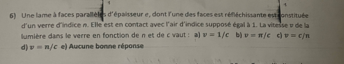 Une lame à faces parallèles d'épaisseur e, dont l'une des faces est réfléchissante est constituée
d'un verre d'indice n. Elle est en contact avec l'air d'indice supposé égal à 1. La vitesse v de la
lumière dans le verre en fonction de n et de c vaut : a) v=1/c b) v=π /c c) v=c/n
d) v=n/c e) Aucune bonne réponse