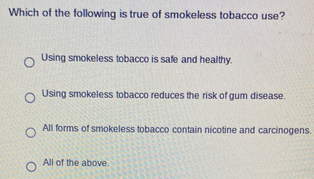 Which of the following is true of smokeless tobacco use?
Using smokeless tobacco is safe and healthy.
Using smokeless tobacco reduces the risk of gum disease.
All forms of smokeless tobacco contain nicotine and carcinogens.
All of the above.