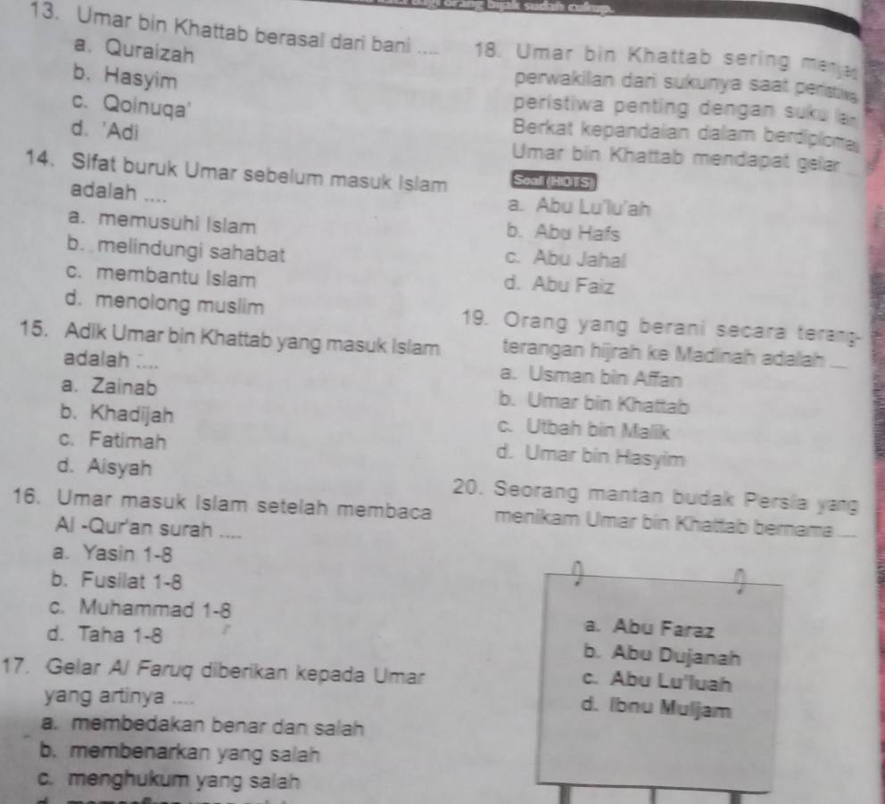 Umar bin Khattab berasal dari bani _18. Umar bin Khattab sering menen
a. Quraizah
b. Hasyim
perwakilan dari sukunya saat peristiv 
peristiwa penting dengan suk u
c. Qoinuqa' Berkat kepandaian dalam berdipioma
d. 'Adi Umar bin Khattab mendapat gelar
14. Sifat buruk Umar sebelum masuk Islam Seall (HOTS
adalah .... a. Abu Lu'lu'ah
a. memusuhi Islam b. Abu Hafs
b. melindungi sahabat c. Abu Jahal
c. membantu Islam d. Abu Faiz
d. menolong muslim 19. Orang yang berani secara terang
15. Adik Umar bin Khattab yang masuk Islam terangan hijrah ke Madinah adalah ...
adalah .... a. Usman bin Affan
a. Zainab b. Umar bin Khattab
b. Khadijah c. Utbah bin Malik
c. Fatimah
d. Umar bin Hasyim
d. Aisyah
16. Umar masuk Islam setelah membaca 20. Seorang mantan budak Persia yang
menikam Umar bin Khattab bernama __
Al -Qur'an surah ....
a. Yasin 1-8 ^
b. Fusilat 1-8
c. Muhammad 1-8 a. Abu Faraz
d. Taha 1-8
b. Abu Dujanah
17. Gelar Al Faruq diberikan kepada Umar
c. Abu Lu'luah
yang artinya ....
d. Ibnu Muljam
a. membedakan benar dan salah
b. membenarkan yang salah
c. menghukum yang salah