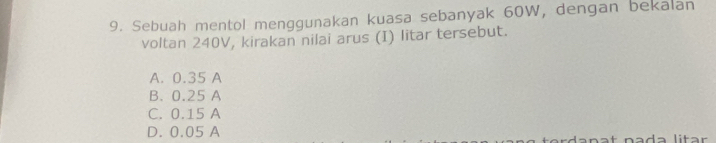 Sebuah mentol menggunakan kuasa sebanyak 60W, dengan bekalan
voltan 240V, kirakan nilai arus (I) litar tersebut.
A. 0.35 A
B. 0.25 A
C. 0.15 A
D. 0.05 A