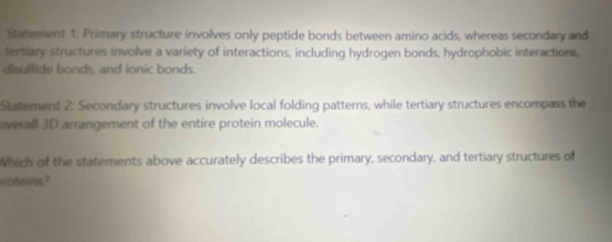 Statement 1: Primary structure involves only peptide bonds between amino acids, whereas secondary and 
tertiary structures involve a variety of interactions, including hydrogen bonds, hydrophobic interactions, 
disulfide bonds, and ionic bonds. 
Statement 2: Secondary structures involve local folding patterns, while tertiary structures encompass the 
overall 3D arrangement of the entire protein molecule. 
Which of the statements above accurately describes the primary, secondary, and tertiary structures of 
roteins