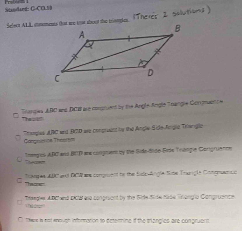 Probiem 1
Standard: G-CO.10
Triangles ABC and DCB are compruent by the AngleAngle Triangle Congruence
C
Theores
Triangles ABC and BCD are conpruent by the Angle-Side-Angle Triangle
Congruerice Théarem
Trangies ABC and BCD are congruent by the Side-Side-Side Trangle Congruence
Theorem
Tranges ADC and DCB are congruent by the Side-Angle-Side Triangle Congruence
Theorem
Trangles ABC and DCB are congruent by the Side-Side-Side Triangle Congruence
Theorem
I There is not enough information to determine if the triangles are congruent.