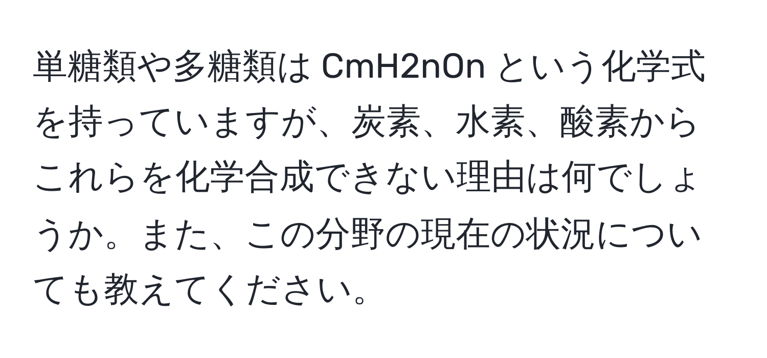 単糖類や多糖類は CmH2nOn という化学式を持っていますが、炭素、水素、酸素からこれらを化学合成できない理由は何でしょうか。また、この分野の現在の状況についても教えてください。