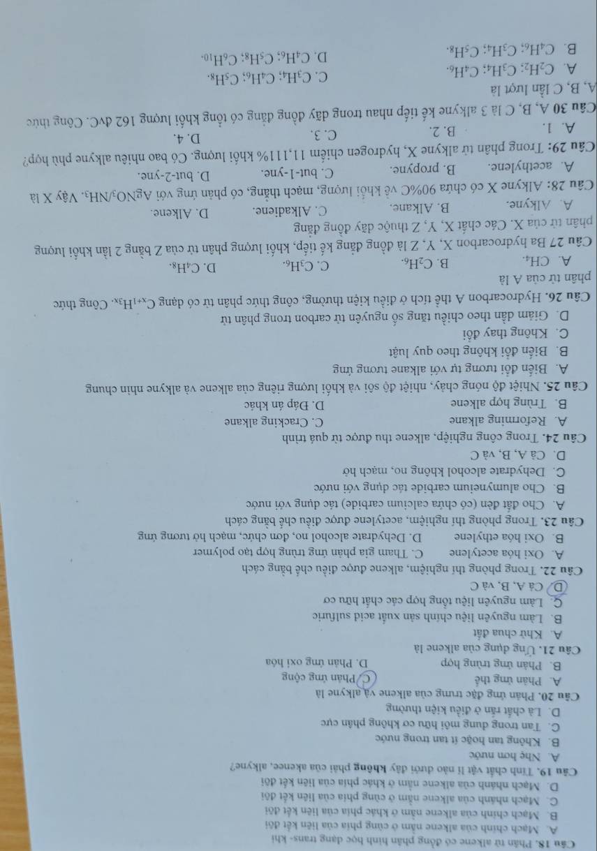 Phân tử alkene có đồng phân hình học dạng trans- khi
A. Mạch chính của alkene nằm ở cũng phía của liên kết đội
B. Mạch chính của alkene nằm ở khác phía của liên kết đõi
C. Mạch nhánh của alkene nằm ở cùng phía của liên kết đội
D. Mạch nhánh của alkene nằm ở khác phía của liên kết đôi
Câu 19. Tính chất vật lí nào dưới đây không phải của akenee, alkyne?
A. Nhẹ hơn nước
B. Không tan hoặc ít tan trong nước
C. Tan trong dung môi hữu cơ không phân cực
D. Là chất rấn ở điều kiện thường
Câu 20. Phản ứng đặc trưng của alkene và alkyne là
A. Phản ứng thế C Phản ứng cộng
B. Phản ứng trùng hợp D. Phản ứng oxi hóa
Câu 21. Ứng dụng của alkene là
A. Khử chua đất
B. Làm nguyên liệu chính sản xuất acid sulfuric
Q Làm nguyên liệu tổng hợp các chất hữu cơ
D Cả A, B, và C
Câu 22. Trong phòng thí nghiệm, alkene được điều chế bằng cách
A. Oxi hóa acetylene C. Tham gia phản ứng trùng hợp tạo polymer
B. Oxi hóa ethylene D. Dehydrate alcohol no, đơn chức, mạch hở tương ứng
Câu 23. Trong phòng thí nghiệm, acetylene được điều chế bằng cách
A. Cho đất đèn (có chứa calcium carbide) tác dụng với nước
B. Cho alumyneium carbide tác dụng với nước
C. Dehydrate alcohol không no, mạch hở
D. Cả A, B, và C
Câu 24. Trong công nghiệp, alkene thu được từ quá trình
A. Reforming alkane C. Cracking alkane
B. Trùng hợp alkene D. Đáp án khác
Câu 25. Nhiệt độ nóng chảy, nhiệt độ sôi và khối lượng riêng của alkene và alkyne nhìn chung
A. Biến đổi tương tự với alkane tương ứng
B. Biến đổi không theo quy luật
C. Không thay đổi
D. Giảm dần theo chiều tăng số nguyên tử carbon trong phân tử
Câu 26. Hydrocarbon A thể tích ở điều kiện thường, công thức phân tử có dạng C_x+1H_3x. Công thức
phân tử của A là
A. CH_4.
B. C_2H_6. C. C_3H_6. D. C₄H₈.
Câu 27 Ba hydrocarbon X, Y, Z là đồng đẳng kế tiếp, khối lượng phân tử của Z bằng 2 lần khối lượng
phân tử của X. Các chất X, Y, Z thuộc dãy đồng đẳng
A. Alkyne. B. Alkane. C. Alkadiene. D. Alkene.
Câu 28: Alkyne X có chứa 90%C về khổi lượng, mạch thẳng, có phản ứng với AgNO_3/NH_3. Vậy X là
A. acethylene. B. propyne. C. but-1-yne. D. but-2-yne.
Câu 29: Trong phân tử alkyne X, hydrogen chiếm 11,111% khối lượng. Có bao nhiêu alkyne phù hợp?
A. 1. B. 2. C. 3. D. 4.
Câu 30 A, B, C là 3 alkyne kế tiếp nhau trong dãy đồng đẳng có tổng khổi lượng 162 đvC. Công thức
A, B, C lần lượt là
A. C_2H_2;C_3H_4;C_4H_6.
C. C_3H_4;C_4H_6;C_5H_8.
D.
B. C_4H_6;C_3H_4;C_5H_8. C_4H_6;C_5H_8;C_6H_10.