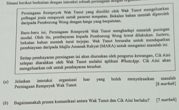 Situasi berikut berkaitan dengan interaksi sebuah perniagaan dengan orga 
Perniagaan Rempeyek Wak Tunot yang dimiliki oleh Wak Tunot mengeluarkan 
pelbagai jenis rempeyek untuk pasaran tempatan. Bekalan bahan mentah diperoleh 
daripada Pemborong Wong dengan harga yang berpatutan. 
Baru-baru ini, Perniagaan Rempeyek Wak Tunot menghadapi masalah pusingan 
modal. Oleh itu, pembayaran kepada Pemborong Wong lewat dilakukan. Justeru, 
bekalan bahan mentah turut terjejas. Wak Tunot berusaha untuk mendapatkan 
pembiayaan daripada Majlis Amanah Rakyat (MARA) untuk mengatasi masalah ini. 
Setiap pembayaran perniagaan ini akan diuruskan oleh pengurus kewangan, Cik Aini 
selepas diarahkan oleh Wak Tunot melalui aplikasi WhatsApp. Cik Aini akan 
mengeluarkan cek untuk pembayaran tersebut. 
(@) Jelaskan interaksi organisasi luar yang boleh menyelesaikan masalah 
Perniagaan Rempeyek Wak Tunot. [8 markah] 
(b) Bagaimanakah proses komunikasi antara Wak Tunot dan Cik Aini berlaku? [7 markah]