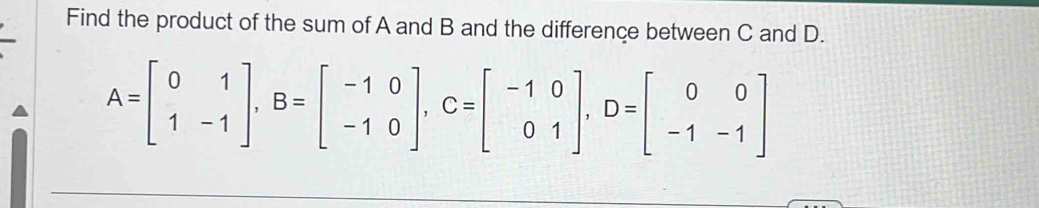 Find the product of the sum of A and B and the difference between C and D.
A=beginbmatrix 0&1 1&-1endbmatrix , B=beginbmatrix -1&0 -1&0endbmatrix , C=beginbmatrix -1&0 0&1endbmatrix , D=beginbmatrix 0&0 -1&-1endbmatrix