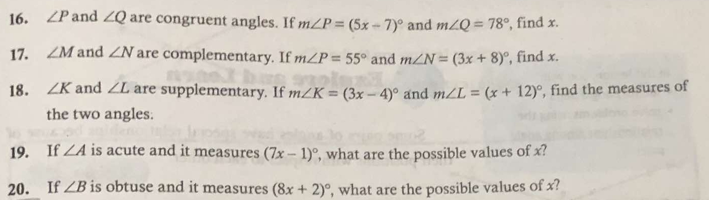 ∠ P and ∠ Q are congruent angles. If m∠ P=(5x-7)^circ  and m∠ Q=78° , find x. 
17. ∠ M and ∠ N are complementary. If m∠ P=55° and m∠ N=(3x+8)^circ  , find x. 
18. ∠ K and ∠ L are supplementary. If m∠ K=(3x-4)^circ  and m∠ L=(x+12)^circ  , find the measures of 
the two angles. 
19. If ∠ A is acute and it measures (7x-1)^circ  , what are the possible values of x? 
20. If ∠ B is obtuse and it measures (8x+2)^circ  , what are the possible values of x?