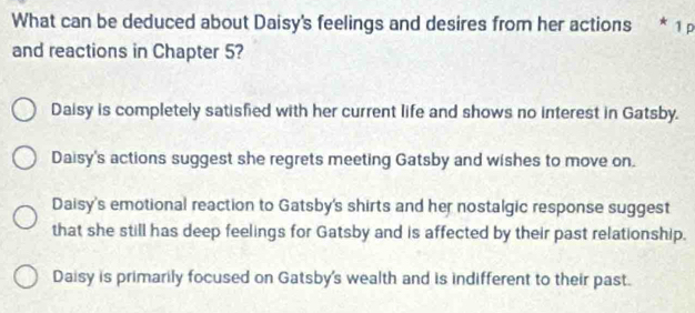 What can be deduced about Daisy's feelings and desires from her actions * 1 
and reactions in Chapter 5?
Daisy is completely satisfied with her current life and shows no interest in Gatsby.
Daisy's actions suggest she regrets meeting Gatsby and wishes to move on.
Daisy's emotional reaction to Gatsby's shirts and her nostalgic response suggest
that she still has deep feelings for Gatsby and is affected by their past relationship.
Daisy is primarily focused on Gatsby's wealth and is indifferent to their past.