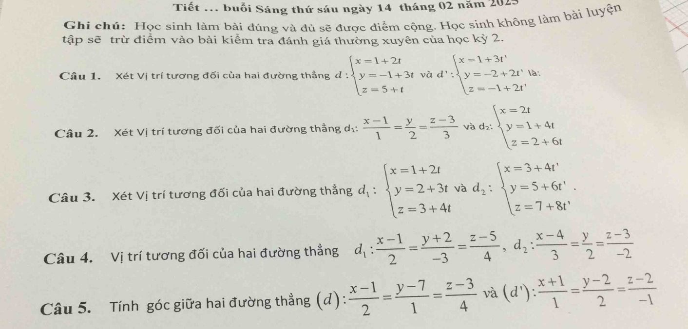 Tiết ... buổi Sáng thứ sáu ngày 14 tháng 02 năm 2025
Ghi chú: Học sinh làm bài đúng và đủ sẽ được điểm cộng. Học sinh không làm bài luyện
tập sẽ trừ điểm vào bài kiểm tra đánh giá thường xuyên của học kỳ 2.
Câu 1. Xét Vị trí tương đối của hai đường thẳng d:beginarrayl x=1+2t y=-1+3t z=5+tendarray. vad':beginarrayl x=1+3t' y=-2+2t'|a z=-1+2t'endarray. ...
Câu 2. Xét Vị trí tương đối của hai đường thẳng dị:  (x-1)/1 = y/2 = (z-3)/3  và ^* d_2:beginarrayl x=2t y=1+4t z=2+6tendarray.
Câu 3. Xét Vị trí tương đối của hai đường thẳng d_1:beginarrayl x=1+2t y=2+3t z=3+4tendarray. và d_2:beginarrayl x=3+4t' y=5+6t'. z=7+8t'endarray.
Câu 4. Vị trí tương đối của hai đường thẳng d_1: (x-1)/2 = (y+2)/-3 = (z-5)/4 ,d_2: (x-4)/3 = y/2 = (z-3)/-2 
Câu 5. Tính góc giữa hai đường thẳng (d):  (x-1)/2 = (y-7)/1 = (z-3)/4  nu à ( 1'): (x+1)/1 = (y-2)/2 = (z-2)/-1 