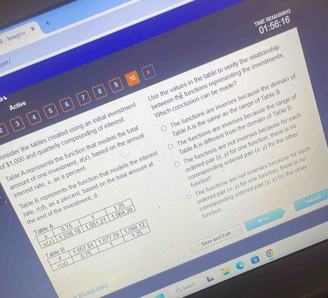 TIME REMAINING
01:56:16
R - Imagine ×
yerl
10
9
8
7
Which conclusion can be made?
nsider the tables created using an initial investmer between t se the values in the table to verify the relationshi
Active 6
5
$1,000 and quarterly compounding of interes he unctions representing the investments
4
3
able A is different from the domain of Table B
2
amount of one investment a(x) based on the annual he functions are inverses because the domain c
interest rate, x, as a percent able A is the same as the range of Table B
ordered pair (x,y) for one function, there is n
able B represents the function that models the interes The functions are inverses because the range c
able A represents the function that models the tota
corresponding ordered pai (x,y) for the other
the end of the investment, a he functions are not inverses because for ead
he functions are not inverses because for eac ordered pair (x,y) or one function, there is no
function.
corresponding ordered pai (y,x) for the other
rate, r(d) as a percent, based on the total amount a
Subont
function.
Table A 1.051.21 1 1,064.39 1.25
Next
a(x) 1,038.18 0.75
1,077.78 1,098.12
1.25
Save and Exit
Table B 1,057.81 1
d 075
r(d)
as
rk this and return
Search