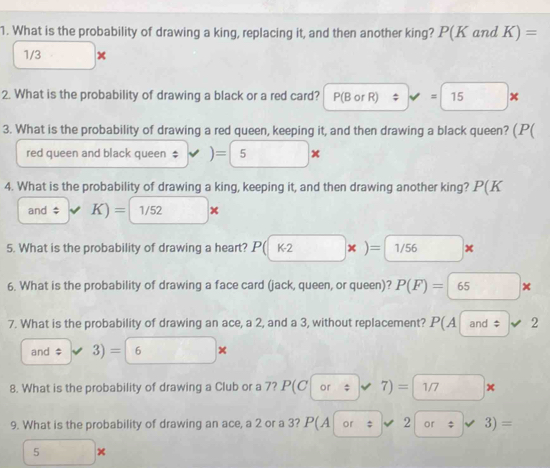 What is the probability of drawing a king, replacing it, and then another king? P(K and K)=
1/3 □ , 
2. What is the probability of drawing a black or a red card? P(BorR)approx =15*
3. What is the probability of drawing a red queen, keeping it, and then drawing a black queen? P 
red queen and black queen ‡ ) )=5*
4. What is the probability of drawing a king, keeping it, and then drawing another king? . P(K
and $ K)= 1/52*
5. What is the probability of drawing a heart? P(k2* )= 1/56*
6. What is the probability of drawing a face card (jack, queen, or queen)? P(F)= 65*
7. What is the probability of drawing an ace, a 2, and a 3, without replacement? P(A and $ L 2
and $ 3)=6*
8. What is the probability of drawing a Club or a 7? P(Cor:7)= 1/7*
9. What is the probability of drawing an ace, a 2 or a 3? P(A|or/ v2|or/ v 3)=
5*