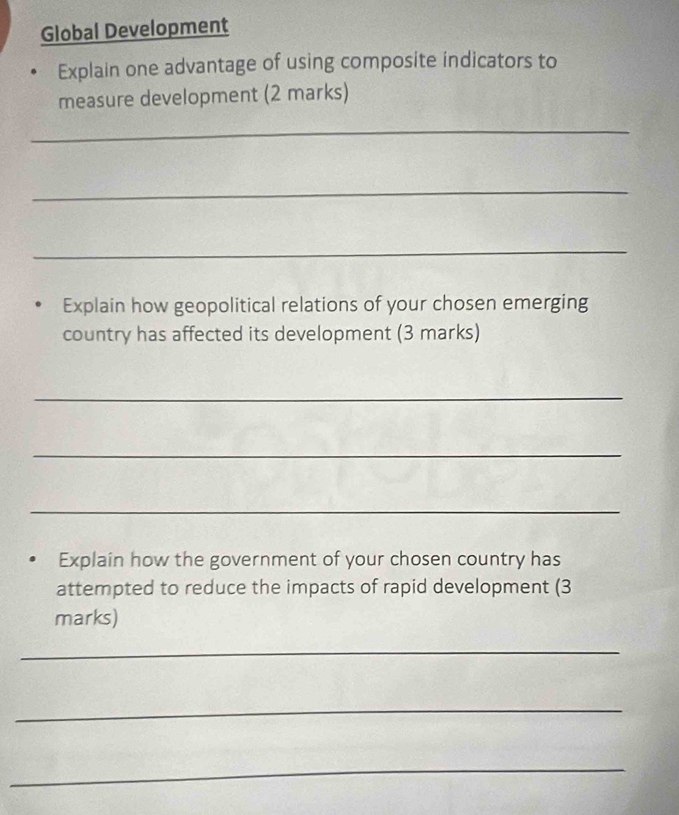 Global Development 
Explain one advantage of using composite indicators to 
measure development (2 marks) 
_ 
_ 
_ 
Explain how geopolitical relations of your chosen emerging 
country has affected its development (3 marks) 
_ 
_ 
_ 
Explain how the government of your chosen country has 
attempted to reduce the impacts of rapid development (3 
marks) 
_ 
_ 
_