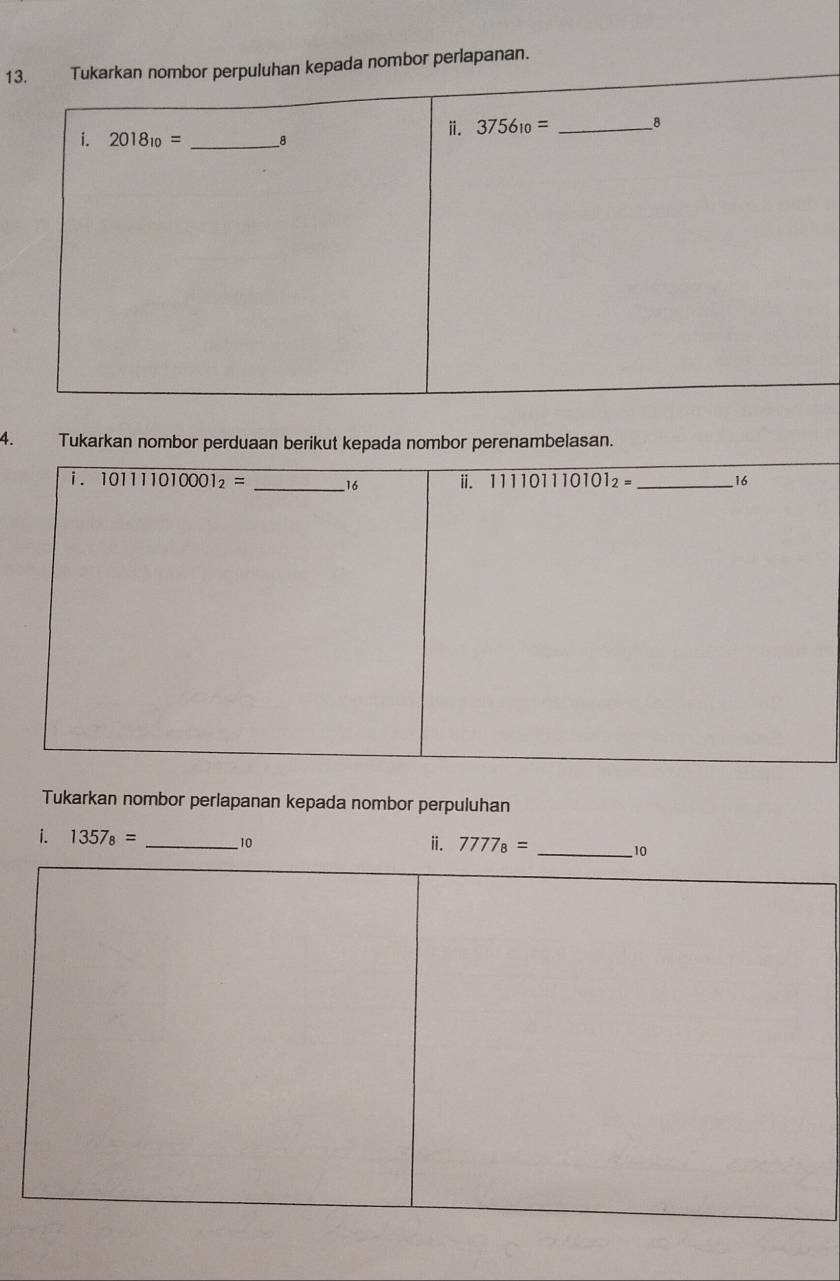 Tukarkan nombor perpuluhan kepada nombor perlapanan. 
i. 2018_10= _ 8
ⅱ. 3756_10= _ 8
4. Tukarkan nombor perduaan berikut kepada nombor perenambelasan. 
i . 101111010001_2= _ 16 ii. 111101110101_2= _  16
Tukarkan nombor perlapanan kepada nombor perpuluhan 
ⅱ. 
i. 1357_8= _ 10 7777_8= _ 10