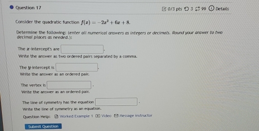 [ 0/3 pts つ 3 99 Details 
Consider the quadratic function f(x)=-2x^2+6x+8. 
Determine the following: (enter all numerical answers as integers or decimals. Round your answer to two 
decimal places as needed. 
The z -intercept's are □. 
Write the answer as two ordered pairs separated by a comma. 
The y-intercept is □. 
Write the answer as an ordered pair. 
The vertex is □. 
Write the answer as an ordered pair. 
The line of symmetry has the equation □ ^circ  
Write the line of symmetry as an equation. 
Question Help: * Worked Example 1 Video fw Message instructor 
Submit Question