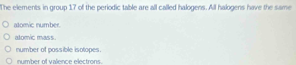 The elements in group 17 of the periodic table are all called halogens. All halogens have the same
atomic number.
atomic mass.
number of possible isotopes.
number of valence electrons.