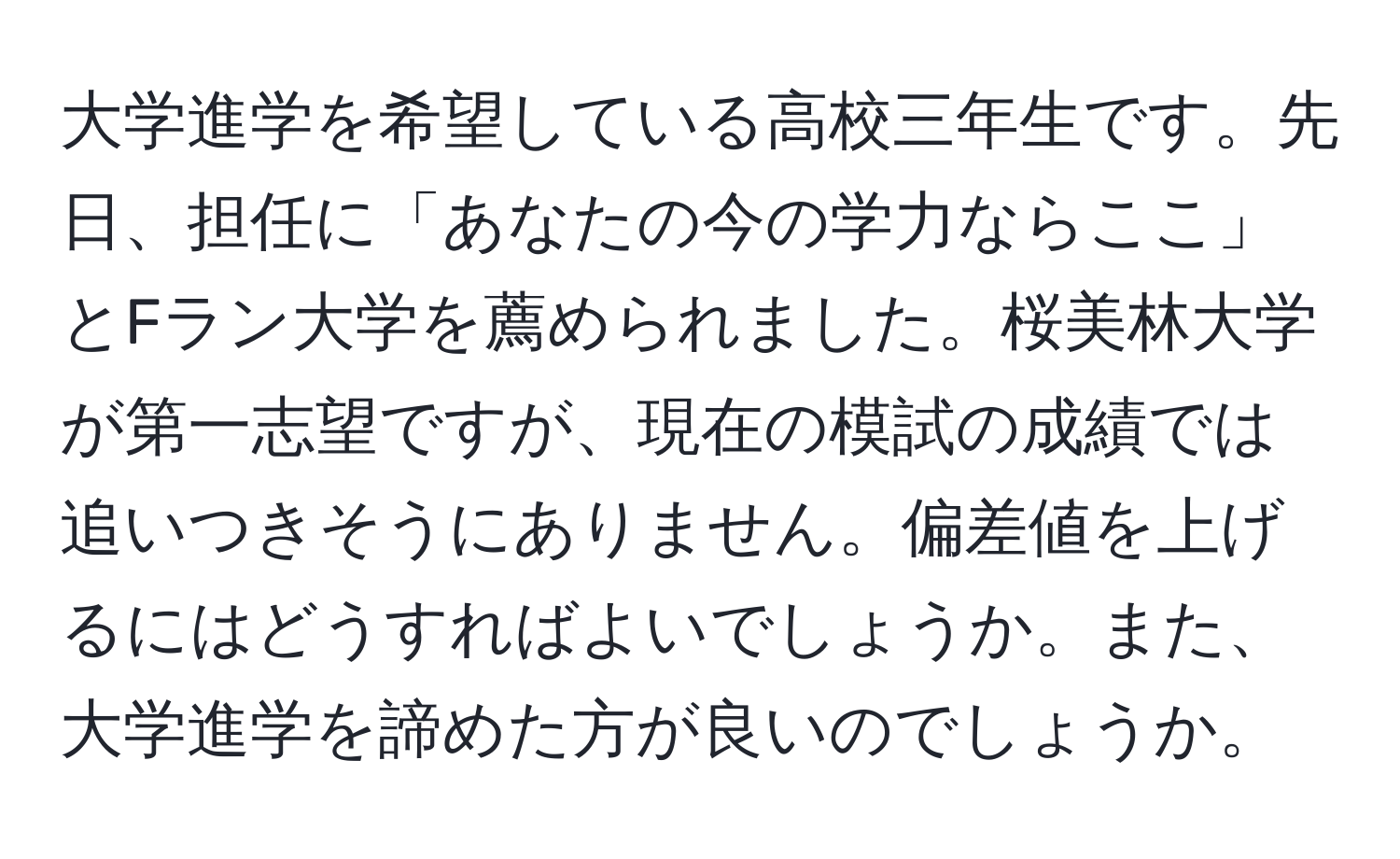 大学進学を希望している高校三年生です。先日、担任に「あなたの今の学力ならここ」とFラン大学を薦められました。桜美林大学が第一志望ですが、現在の模試の成績では追いつきそうにありません。偏差値を上げるにはどうすればよいでしょうか。また、大学進学を諦めた方が良いのでしょうか。