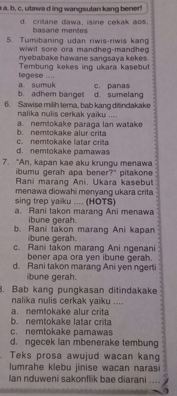 a a, b, c, utawa d ing wangsulan kang bener!
d. critane dawa, isine cekak aos.
basane mentes
5. Tumibaning udan riwis-riwis kang
wiwit sore ora mandheg-mandheg
nyebabake hawane sangsaya kekes.
Tembung kekes ing ukara kasebut
tegese ....
a. sumuk c. panas
b. adhem banget d. sumelang
6. Sawise milih tema, bab kang ditindakake
nalika nulis cerkak yaiku ....
a. nemtokake paraga lan watake
b. nemtokake alur crita
c. nemtokake latar crita
d. nemtokake pamawas
7. “An, kapan kae aku krungu menawa
ibumu gerah apa bener?" pitakone
Rani marang Ani. Ukara kasebut
menawa diowahi menyang ukara crita
sing trep yaiku .... (HOTS)
a. Rani takon marang Ani menawa
ibune gerah.
b. Rani takon marang Ani kapan
ibune gerah.
c. Rani takon marang Ani ngenani
bener apa ora yen ibune gerah.
d. Rani takon marang Ani yen ngerti
ibune gerah.
. Bab kang pungkasan ditindakake
nalika nulis cerkak yaiku ....
a. nemtokake alur crita
b. nemtokake latar crita
c. nemtokake pamawas
d. ngecek Ian mbenerake tembung
. Teks prosa awujud wacan kang
lumrahe klebu jinise wacan narasi
Ian nduweni sakonflik bae diarani ....