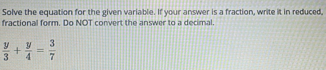 Solve the equation for the given variable. If your answer is a fraction, write it in reduced, 
fractional form. Do NOT convert the answer to a decimal.
 y/3 + y/4 = 3/7 