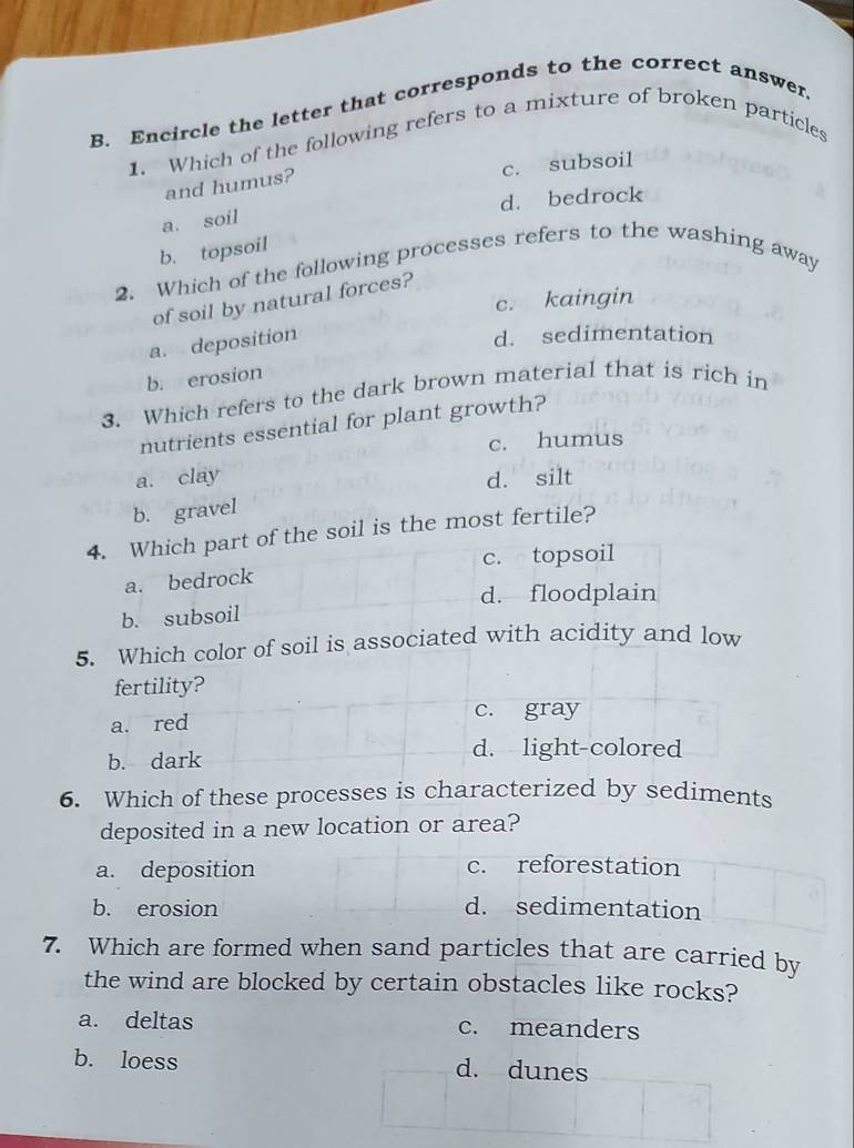 Encircle the letter that corresponds to the correct answer.
1. Which of the following refers to a mixture of broken particles
c. subsoil
and humus?
d. bedrock
a. soil
2. Which of the following processes refers to the washing away b. topsoil
c. kaingin
of soil by natural forces?
a. deposition
d. sedimentation
b. erosion
3. Which refers to the dark brown material that is rich in
nutrients essential for plant growth?
c. humus
a. clay d. silt
b. gravel
4. Which part of the soil is the most fertile?
a. bedrock c. topsoil
d. floodplain
b. subsoil
5. Which color of soil is associated with acidity and low
fertility?
c. gray
a. red
b. dark
d. light-colored
6. Which of these processes is characterized by sediments
deposited in a new location or area?
a. deposition c. reforestation
b. erosion d. sedimentation
7. Which are formed when sand particles that are carried by
the wind are blocked by certain obstacles like rocks?
a. deltas c. meanders
b. loess d. dunes