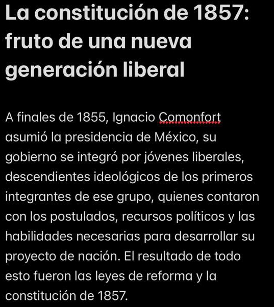 La constitución de 1857: 
fruto de una nueva 
generación liberal 
A finales de 1855, Ignacio Comonfort 
asumió la presidencia de México, su 
gobierno se integró por jóvenes liberales, 
descendientes ideológicos de los primeros 
integrantes de ese grupo, quienes contaron 
con los postulados, recursos políticos y las 
habilidades necesarias para desarrollar su 
proyecto de nación. El resultado de todo 
esto fueron las leyes de reforma y la 
constitución de 1857.