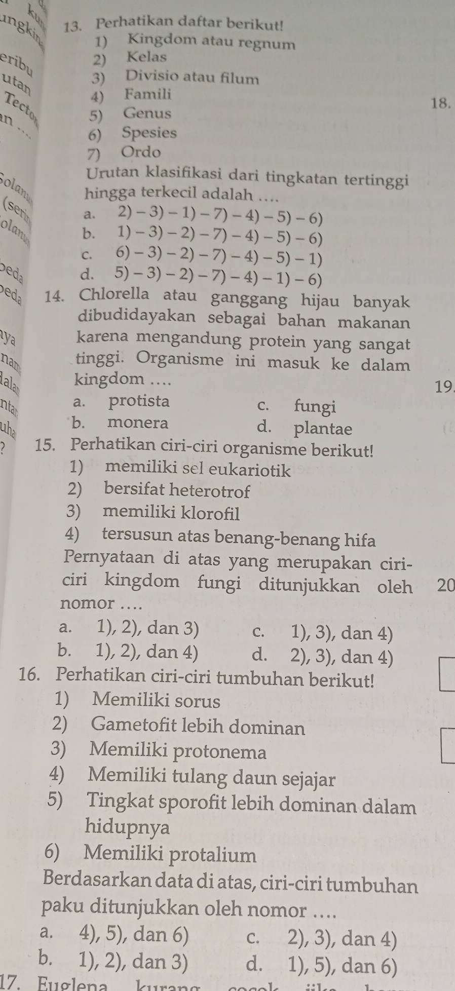 ku
13. Perhatikan daftar berikut!
ingkin 1) Kingdom atau regnum
eribu
2) Kelas
utan
3) Divisio atau filum
4) Famili
Tecto 5) Genus
18.
n .
6) Spesies
7) Ordo
Urutan klasifikasi dari tingkatan tertinggi
olan hingga terkecil adalah ….
(ser
a. 2)-3)-1)-7)-4)-5)-6)
olan
b. 1)-3)-2)-7)-4)-5)-6)
C. 6)-3)-2)-7)-4)-5)-1)
bea
d. 5)-3)-2)-7)-4)-1)-6)
eda 14. Chlorella atau ganggang hijau banyak
dibudidayakan sebagai bahan makanan
aya karena mengandung protein yang sangat
nam tinggi. Organisme ini masuk ke dalam
kingdom ..
alar 19.
a. protista c. fungi
intar
b. monera
uhe d. plantae
2 15. Perhatikan ciri-ciri organisme berikut!
1) memiliki sel eukariotik
2) bersifat heterotrof
3) memiliki klorofil
4) tersusun atas benang-benang hifa
Pernyataan di atas yang merupakan ciri-
ciri kingdom fungi ditunjukkan oleh 20
nomor …
a. 1), 2), dan 3) c. 1), 3), dan 4)
b. 1), 2), dan 4) d. 2), 3), dan 4)
16. Perhatikan ciri-ciri tumbuhan berikut!
1) Memiliki sorus
2) Gametofit lebih dominan
3) Memiliki protonema
4) Memiliki tulang daun sejajar
5) Tingkat sporofit lebih dominan dalam
hidupnya
6) Memiliki protalium
Berdasarkan data di atas, ciri-ciri tumbuhan
paku ditunjukkan oleh nomor …..
a. 4), 5), dan 6) c. 2), 3), dan 4)
b. 1), 2), dan 3) d. 1), 5), dan 6)
17. Euglena kurana