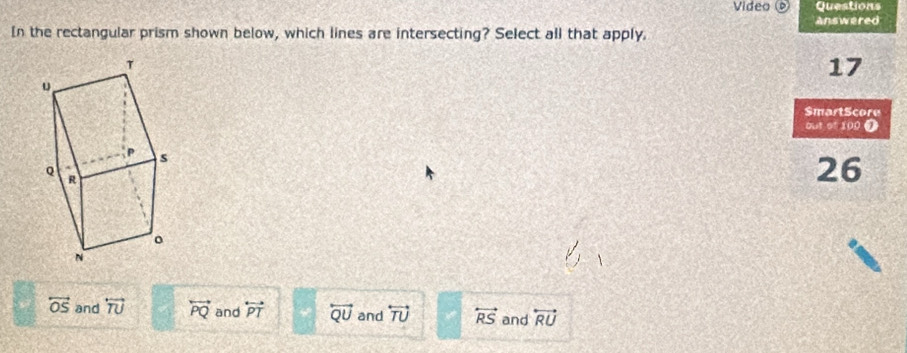 Video © Questions
answered
In the rectangular prism shown below, which lines are intersecting? Select all that apply.
τ
17
u
SmartScore
out of 100 0
s
Q R
26
。
N
overleftrightarrow OS and overleftrightarrow TU overleftrightarrow PQ and overleftrightarrow PT overleftrightarrow QU and overleftrightarrow TU overleftrightarrow RS and overleftrightarrow RU