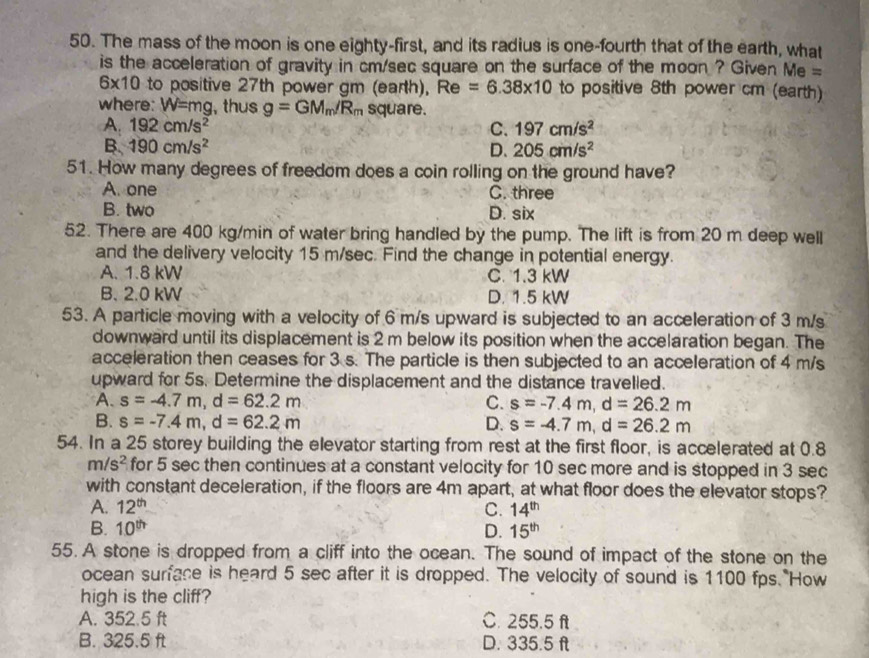 The mass of the moon is one eighty-first, and its radius is one-fourth that of the earth, what
is the acceleration of gravity in cm/sec square on the surface of the moon ? Given Me =
6* 10 to positive 27th power gm (earth), Re =6.38* 10 to positive 8th power cm (earth)
where: W=m g, thus g=GM_m/R_m square.
A. 192cm/s^2 C. 197cm/s^2
B. 190cm/s^2 D、 205cm/s^2
51. How many degrees of freedom does a coin rolling on the ground have?
A. one C. three
B. two D. six
52. There are 400 kg/min of water bring handled by the pump. The lift is from 20 m deep well
and the delivery velocity 15 m/sec. Find the change in potential energy.
A. 1.8 kW C. 1.3 kW
B. 2.0 kW D. 1.5 kW
53. A particle moving with a velocity of 6 m/s upward is subjected to an acceleration of 3 m/s
downward until its displacement is 2 m below its position when the accelaration began. The
acceleration then ceases for 3 s. The particle is then subjected to an acceleration of 4 m/s
upward for 5s. Determine the displacement and the distance travelled.
A. s=-4.7m,d=62.2m C. s=-7.4m,d=26.2m
B. s=-7.4m,d=62.2m D. s=-4.7m,d=26.2m
54. In a 25 storey building the elevator starting from rest at the first floor, is accelerated at 0.8
m/s^2 for 5 sec then continues at a constant velocity for 10 sec more and is stopped in 3 sec
with constant deceleration, if the floors are 4m apart, at what floor does the elevator stops?
A. 12^(th) C. 14^(th)
B. 10^(th) D. 15^(th)
55. A stone is dropped from a cliff into the ocean. The sound of impact of the stone on the
ocean surface is heard 5 sec after it is dropped. The velocity of sound is 1100 fps How
high is the cliff?
A. 352.5 ft C. 255.5 ft
B. 325.5 ft D. 335.5 ft