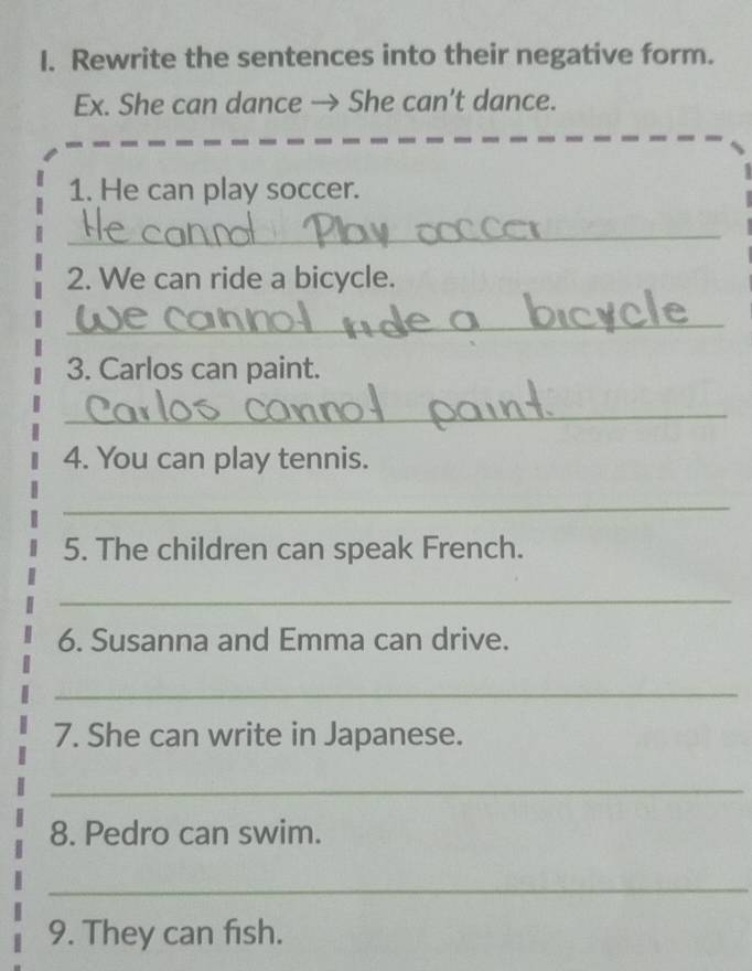 Rewrite the sentences into their negative form. 
Ex. She can dance → She can’t dance. 
1. He can play soccer. 
_ 
2. We can ride a bicycle. 
_ 
3. Carlos can paint. 
_ 
4. You can play tennis. 
_ 
5. The children can speak French. 
_ 
6. Susanna and Emma can drive. 
_ 
7. She can write in Japanese. 
_ 
8. Pedro can swim. 
_ 
9. They can fish.