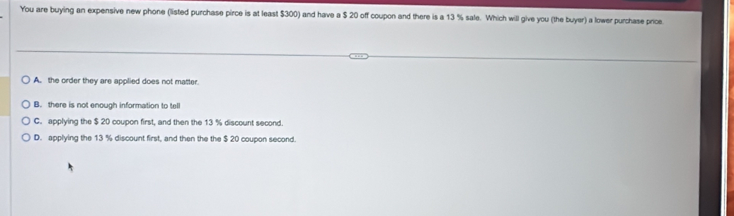 You are buying an expensive new phone (listed purchase pirce is at least $300) and have a $ 20 off coupon and there is a 13 % sale. Which will give you (the buyer) a lower purchase price
A. the order they are applied does not matter.
B. there is not enough information to tell
C. applying the $ 20 coupon first, and then the 13 % discount second.
D. applying the 13 % discount first, and then the the $ 20 coupon second.