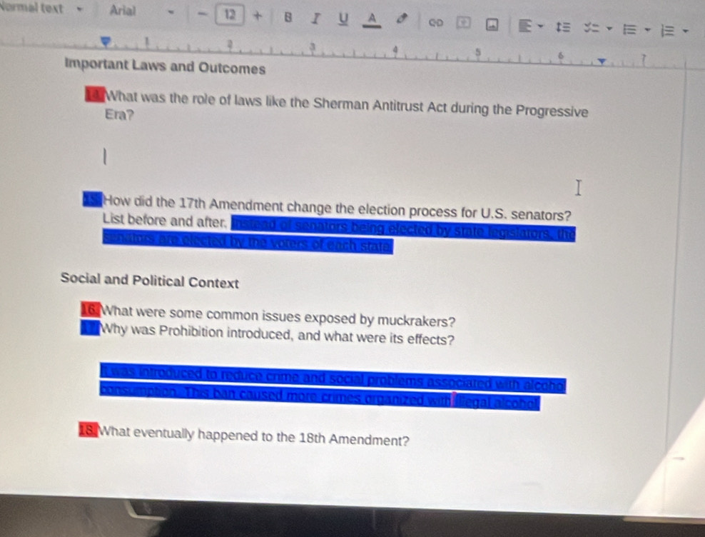 Normal text Arial w - 12 + B I U A QD E 、 t≡ ·E、 i
,
4 s 6
Important Laws and Outcomes
7
What was the role of laws like the Sherman Antitrust Act during the Progressive
Era?
How did the 17th Amendment change the election process for U.S. senators?
List before and after. instead of senators being elected by state legislators, the
sendtors are elected by the voters of each state
Social and Political Context
16.What were some common issues exposed by muckrakers?
Why was Prohibition introduced, and what were its effects?
it was introduced to reduce crime and social problems associated with alcoho 
consumption. This ban caused more crimes organized with iliegal alcobo
18. What eventually happened to the 18th Amendment?